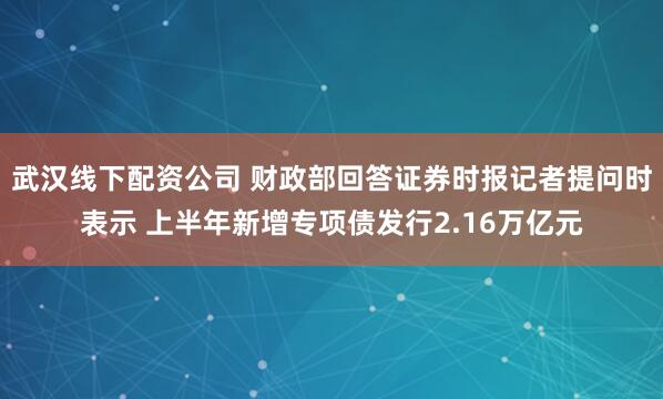 武汉线下配资公司 财政部回答证券时报记者提问时表示 上半年新增专项债发行2.16万亿元