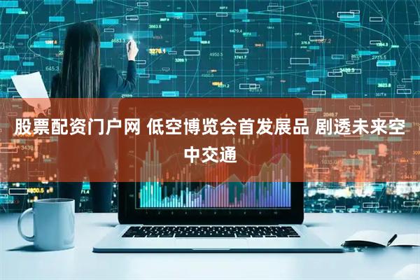 股票配资门户网 低空博览会首发展品 剧透未来空中交通