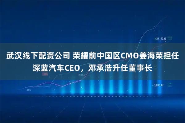 武汉线下配资公司 荣耀前中国区CMO姜海荣担任深蓝汽车CEO，邓承浩升任董事长