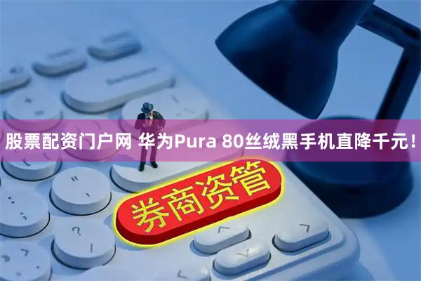 股票配资门户网 华为Pura 80丝绒黑手机直降千元！