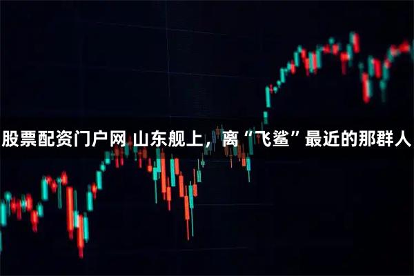 股票配资门户网 山东舰上，离“飞鲨”最近的那群人