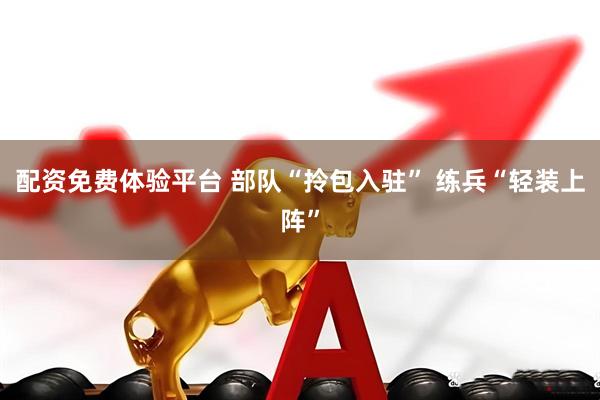 配资免费体验平台 部队“拎包入驻” 练兵“轻装上阵”