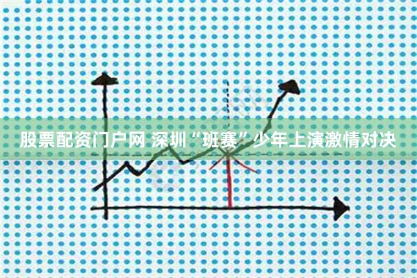 股票配资门户网 深圳“班赛”少年上演激情对决