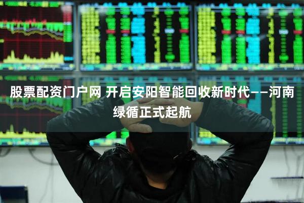 股票配资门户网 开启安阳智能回收新时代——河南绿循正式起航