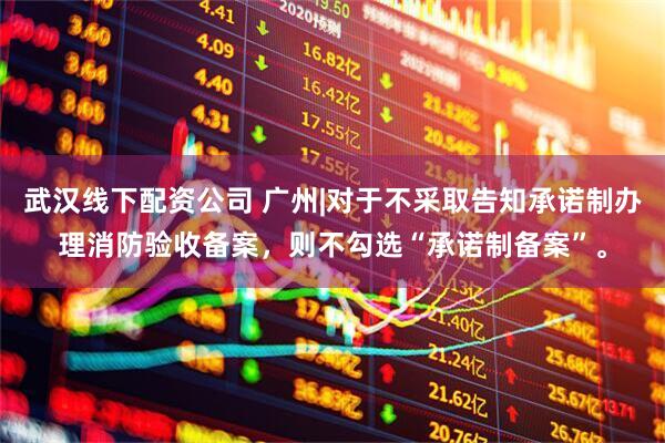 武汉线下配资公司 广州|对于不采取告知承诺制办理消防验收备案，则不勾选“承诺制备案”。