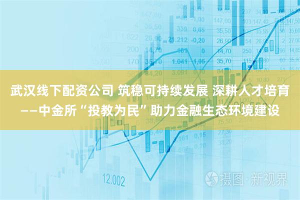 武汉线下配资公司 筑稳可持续发展 深耕人才培育——中金所“投教为民”助力金融生态环境建设